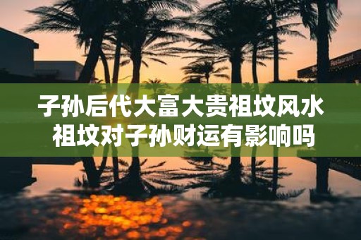 子孙后代大富大贵祖坟风水 祖坟对子孙财运有影响吗