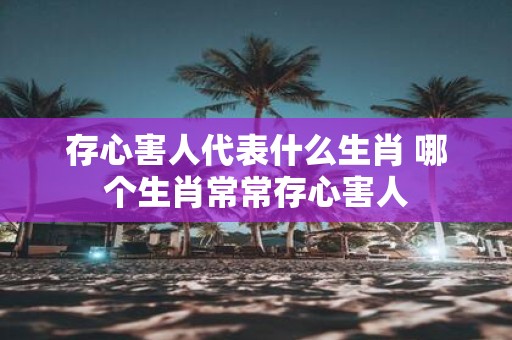 存心害人代表什么生肖 哪个生肖常常存心害人