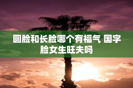 圆脸和长脸哪个有福气 国字脸女生旺夫吗