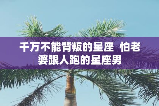 千万不能背叛的星座 怕老婆跟人跑的星座男