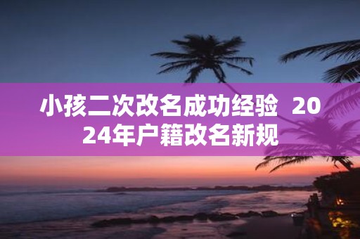 小孩二次改名成功经验 2025年户籍改名新规