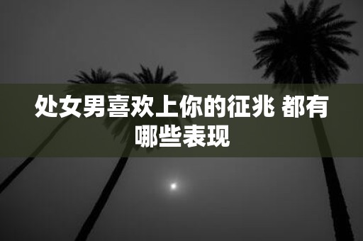 处女男喜欢上你的征兆 都有哪些表现