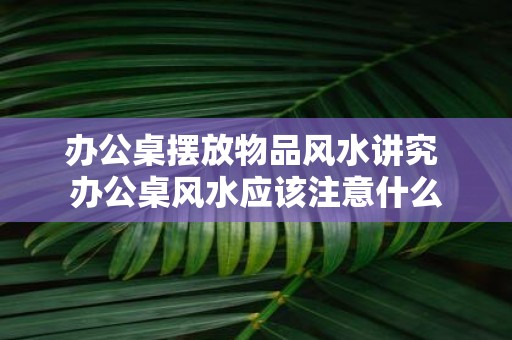 办公桌摆放物品风水讲究 办公桌风水应该注意什么