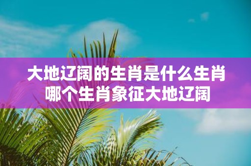 大地辽阔的生肖是什么生肖 哪个生肖象征大地辽阔
