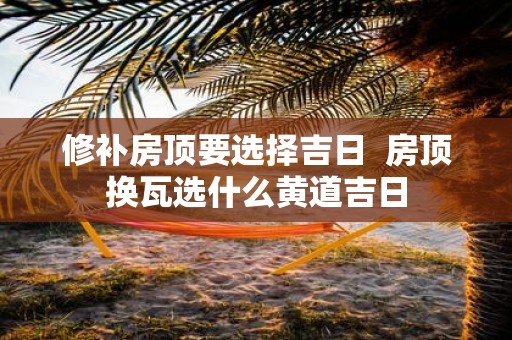 修补房顶要选择吉日 房顶换瓦选什么黄道吉日
