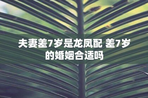 夫妻差7岁是龙凤配 差7岁的婚姻合适吗