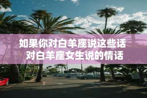 如果你对白羊座说这些话 对白羊座女生说的情话