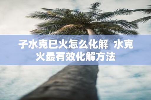 子水克巳火怎么化解 水克火最有效化解方法