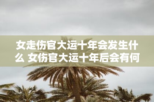 女走伤官大运十年会发生什么 女伤官大运十年后会有何变化