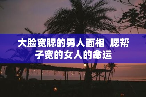 大脸宽腮的男人面相 腮帮子宽的女人的命运