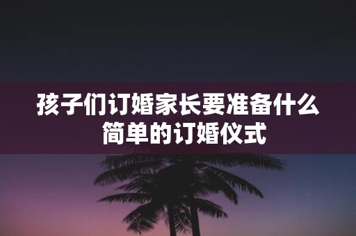 孩子们订婚家长要准备什么 简单的订婚仪式