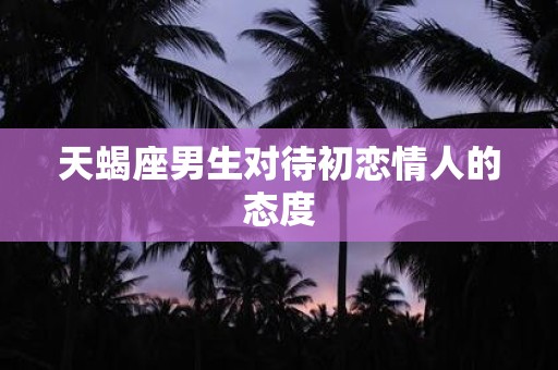天蝎座男生对待初恋情人的态度