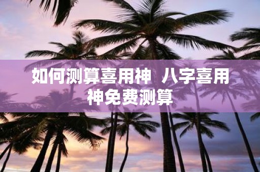 如何测算喜用神 八字喜用神免费测算