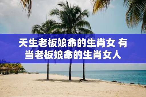 天生老板娘命的生肖女 有当老板娘命的生肖女人
