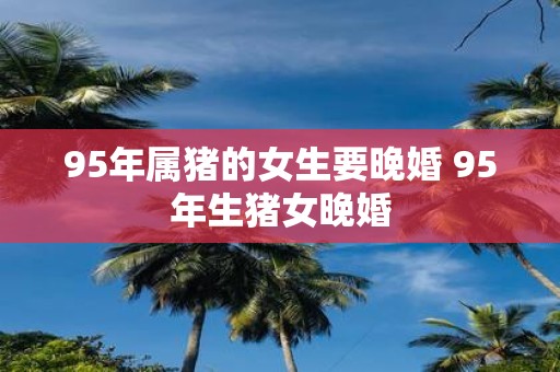 95年属猪的女生要晚婚 95年生猪女晚婚