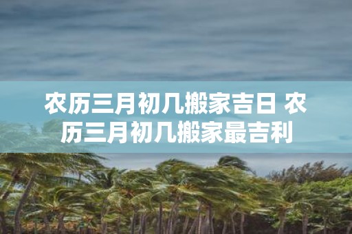 农历三月初几搬家吉日 农历三月初几搬家最吉利