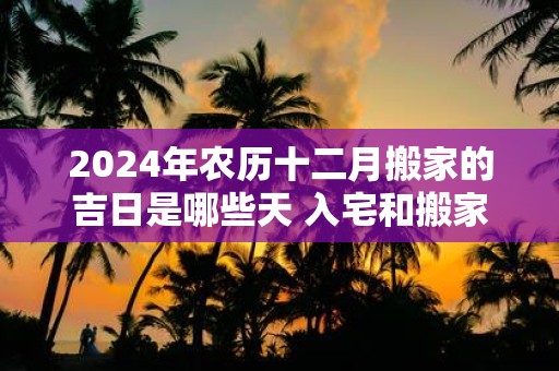 2025年农历十二月搬家的吉日是哪些天 入宅和搬家一样吗