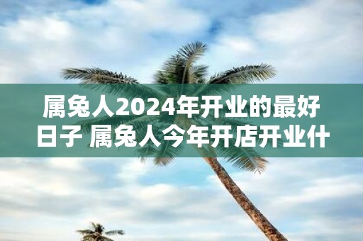 属兔人2025年开业的最好日子 属兔人今年开店开业什么日子最旺