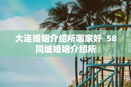 大连婚姻介绍所哪家好 58同城婚姻介绍所