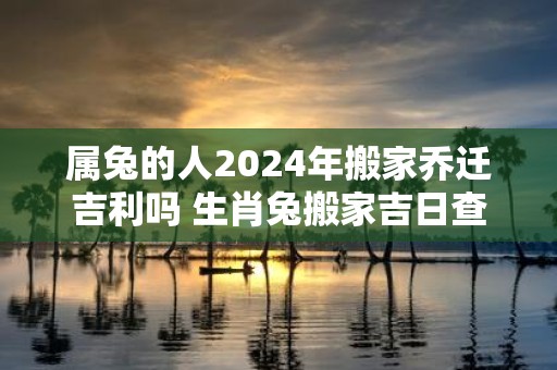 属兔的人2025年搬家乔迁吉利吗 生肖兔搬家吉日查询