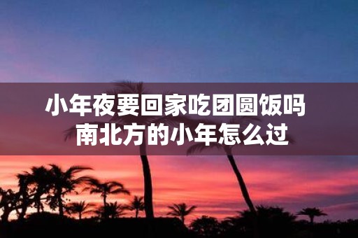 小年夜要回家吃团圆饭吗 南北方的小年怎么过