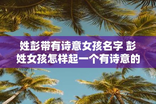 姓彭带有诗意女孩名字 彭姓女孩怎样起一个有诗意的名字