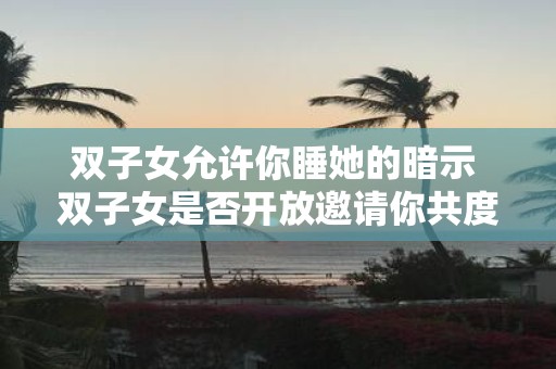 双子女允许你睡她的暗示 双子女是否开放邀请你共度一夜