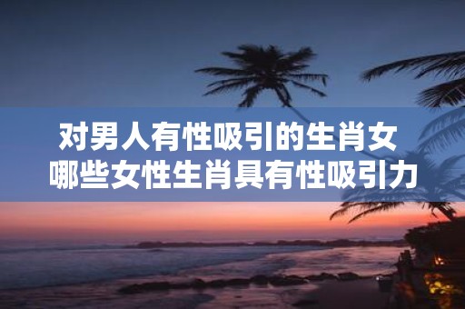 对男人有性吸引的生肖女 哪些女性生肖具有性吸引力