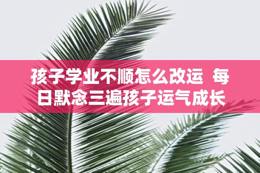 孩子学业不顺怎么改运 每日默念三遍孩子运气成长