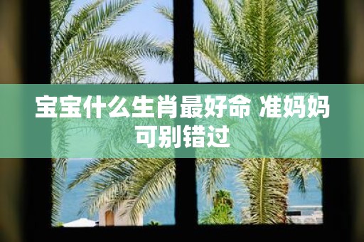 宝宝什么生肖最好命 准妈妈可别错过