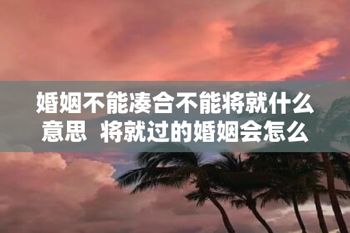 婚姻不能凑合不能将就什么意思 将就过的婚姻会怎么样