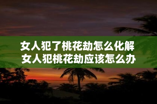女人犯了桃花劫怎么化解 女人犯桃花劫应该怎么办