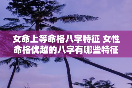 女命上等命格八字特征 女性命格优越的八字有哪些特征