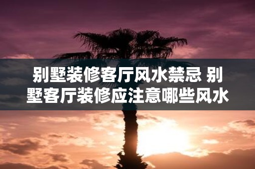 别墅装修客厅风水禁忌 别墅客厅装修应注意哪些风水禁忌