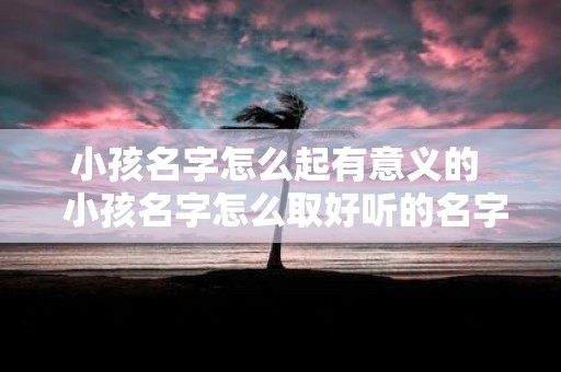 小孩名字怎么起有意义的 小孩名字怎么取好听的名字