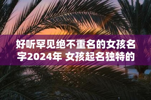 好听罕见绝不重名的女孩名字2025年 女孩起名独特的字