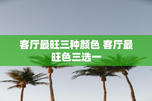 客厅最旺三种颜色 客厅最旺色三选一