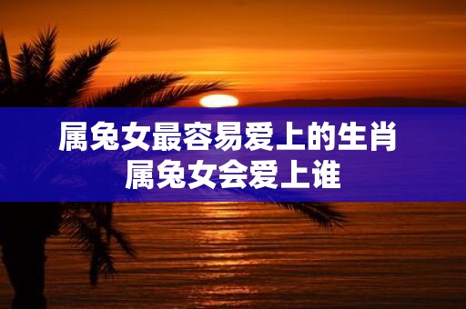 属兔女最容易爱上的生肖 属兔女会爱上谁