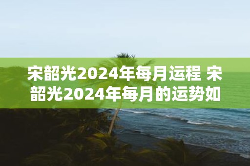 宋韶光2025年每月运程 宋韶光2025年每月的运势如何
