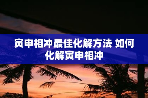 寅申相冲最佳化解方法 如何化解寅申相冲