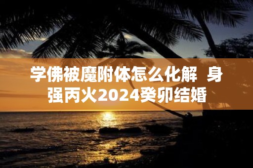 学佛被魔附体怎么化解 身强丙火2025癸卯结婚