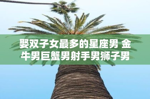 娶双子女最多的星座男 金牛男巨蟹男射手男狮子男