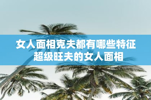 女人面相克夫都有哪些特征 超级旺夫的女人面相