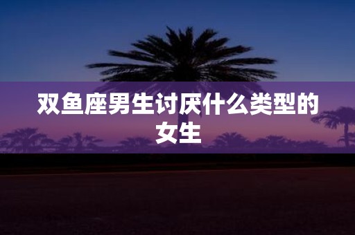 双鱼座男生讨厌什么类型的女生
