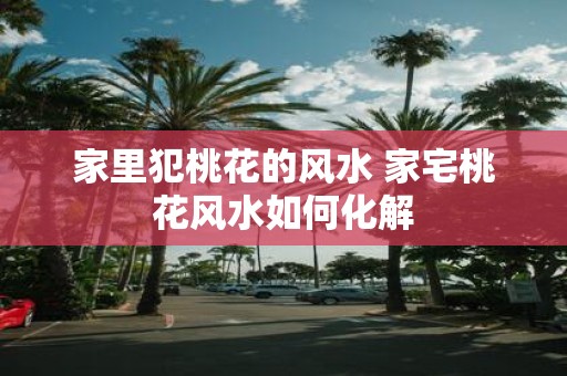 家里犯桃花的风水 家宅桃花风水如何化解