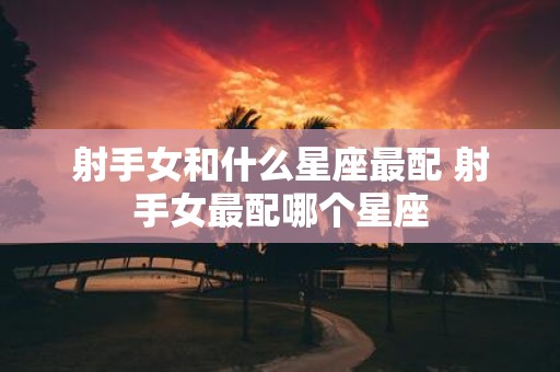 射手女和什么星座最配 射手女最配哪个星座