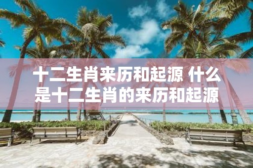 十二生肖来历和起源 什么是十二生肖的来历和起源