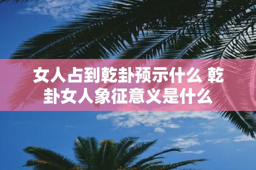 女人占到乾卦预示什么 乾卦女人象征意义是什么