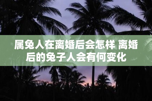 属兔人在离婚后会怎样 离婚后的兔子人会有何变化