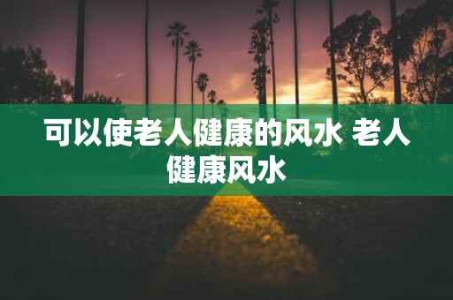可以使老人健康的风水 老人健康风水